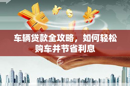 山阴车辆贷款全攻略，如何轻松购车并节省利息