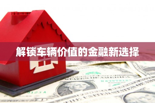 祁县解锁车辆价值的金融新选择